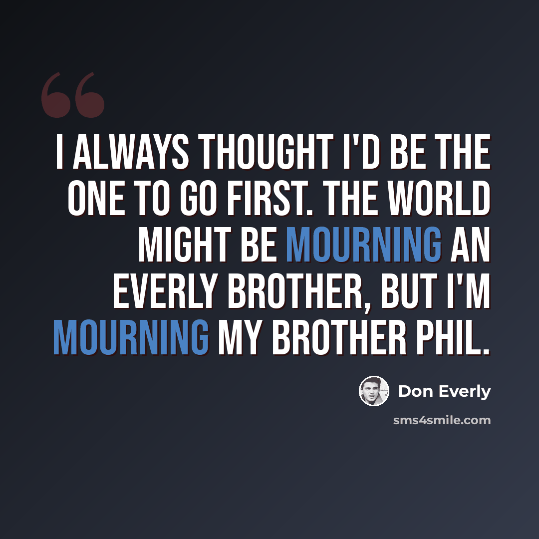 “I always thought I'd be the one to go first. The world might be mourning an Everly Brother, but I'm mourning my brother Phil.” quote by Don Everly