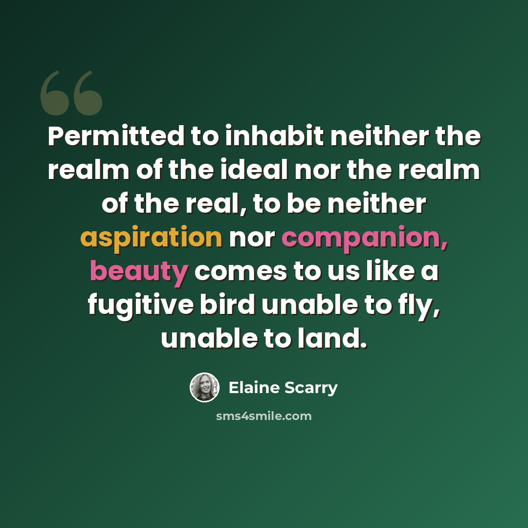 “Permitted to inhabit neither the realm of the ideal nor the realm of the real, to be neither aspiration nor companion, beauty comes to us like a fugitive bird unable to fly, unable to land.” quote by Elaine Scarry