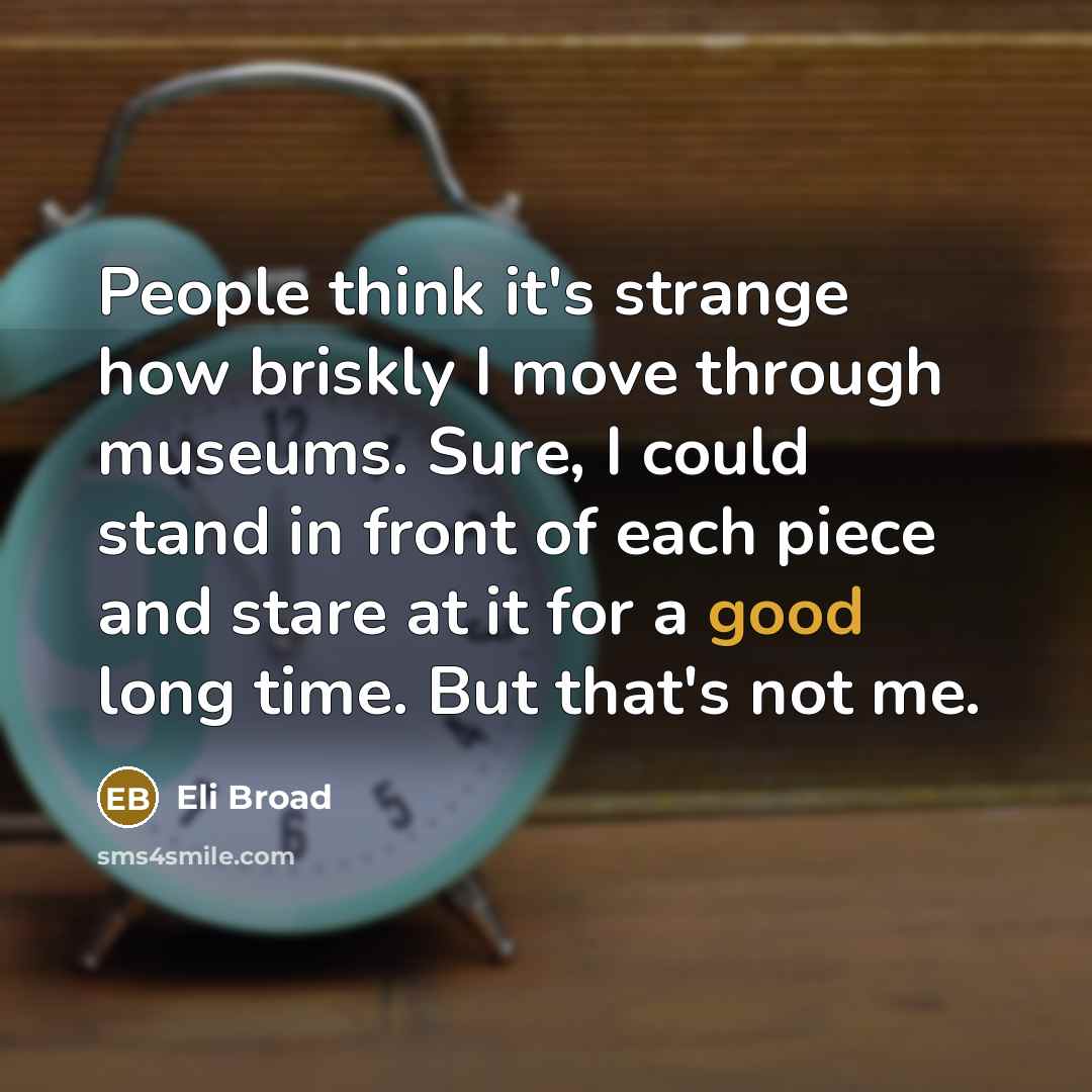 “People think it's strange how briskly I move through museums. Sure, I could stand in front of each piece and stare at it for a good long time. But that's not me.” quote by Eli Broad