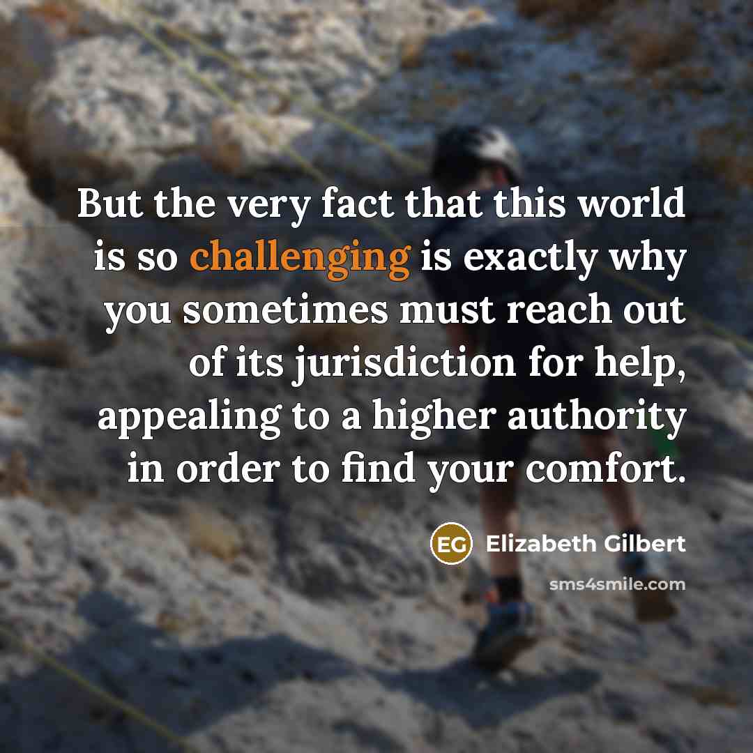 “But the very fact that this world is so challenging is exactly why you sometimes must reach out of its jurisdiction for help, appealing to a higher authority in order to find your comfort.” quote by Elizabeth Gilbert