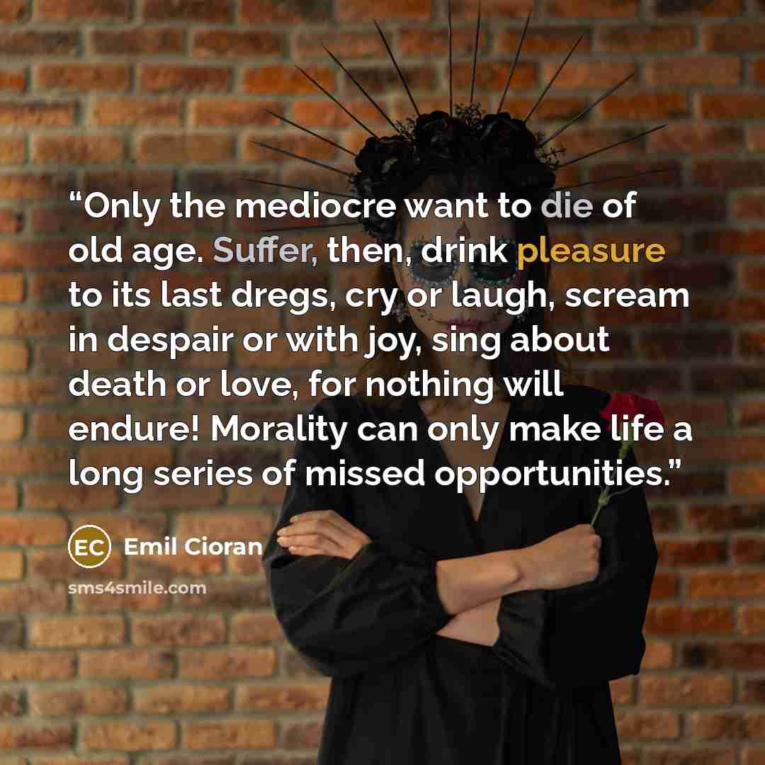 “Only the mediocre want to die of old age. Suffer, then, drink pleasure to its last dregs, cry or laugh, scream in despair or with joy, sing about death or love, for nothing will endure! Morality can only make life a long series of missed opportunities.” quote by Emil Cioran