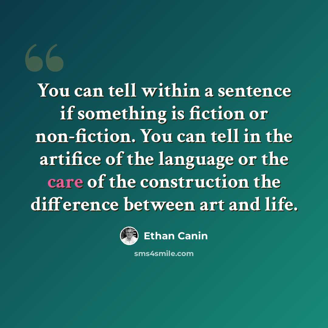 “You can tell within a sentence if something is fiction or non-fiction. You can tell in the artifice of the language or the care of the construction the difference between art and life.” quote by Ethan Canin