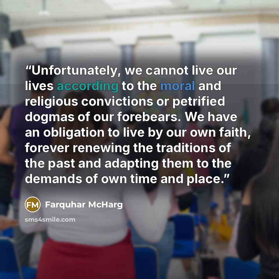 “Unfortunately, we cannot live our lives according to the moral and religious convictions or petrified dogmas of our forebears. We have an obligation to live by our own faith, forever renewing the traditions of the past and adapting them to the demands of own time and place.” quote by Farquhar McHarg