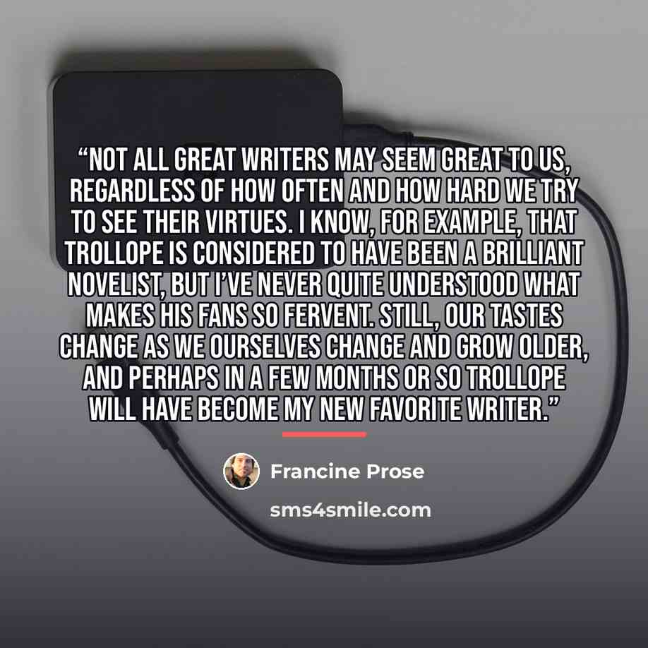 “Not all great writers may seem great to us, regardless of how often and how hard we try to see their virtues. I know, for example, that Trollope is considered to have been a brilliant novelist, but I’ve never quite understood what makes his fans so fervent. Still, our tastes change as we ourselves…” quote by Francine Prose