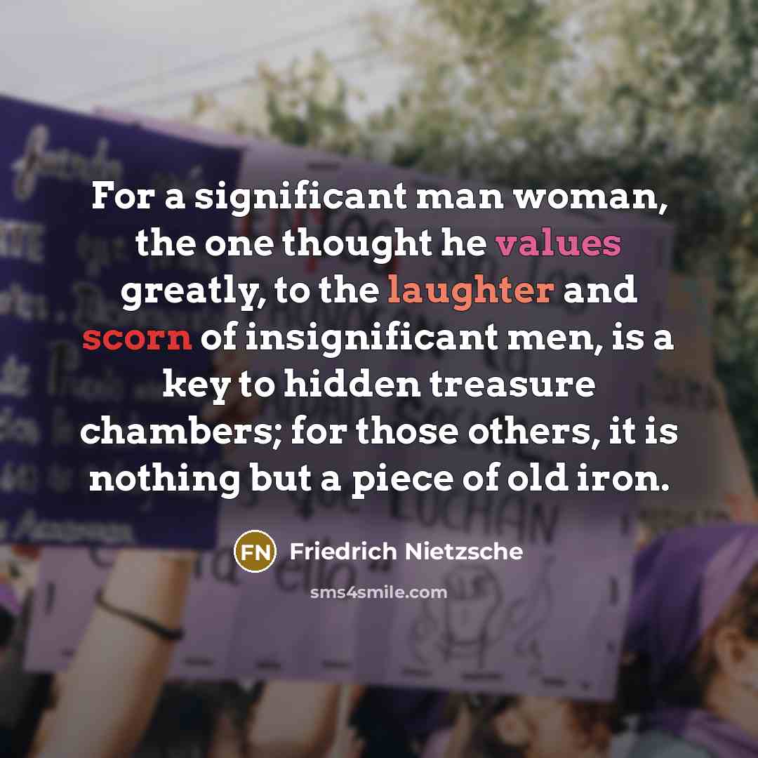 “For a significant man woman, the one thought he values greatly, to the laughter and scorn of insignificant men, is a key to hidden treasure chambers; for those others, it is nothing but a piece of old iron.” quote by Friedrich Nietzsche