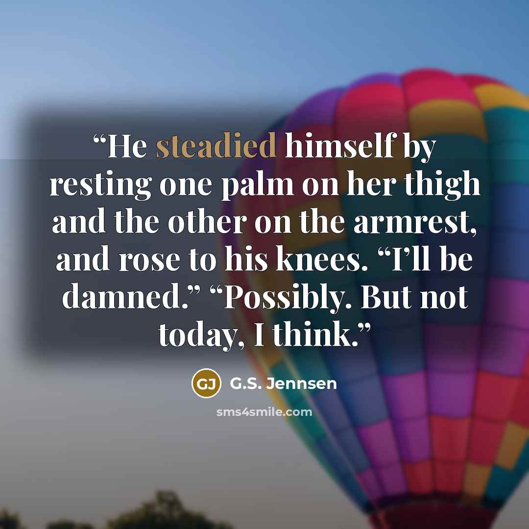 “He steadied himself by resting one palm on her thigh and the other on the armrest, and rose to his knees. “I’ll be damned.” “Possibly. But not today, I think.” quote by G.S. Jennsen