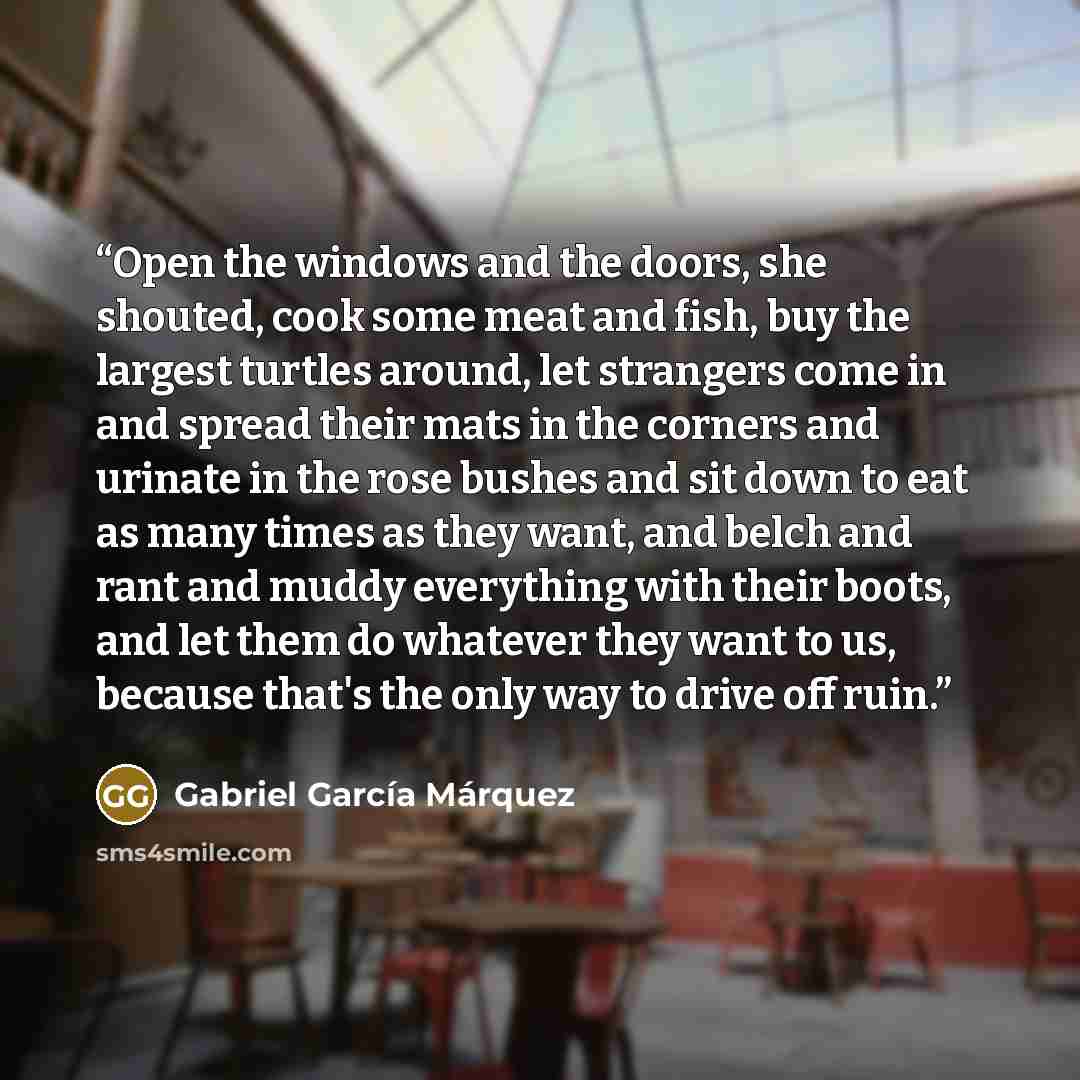 “Open the windows and the doors, she shouted, cook some meat and fish, buy the largest turtles around, let strangers come in and spread their mats in the corners and urinate in the rose bushes and sit down to eat as many times as they want, and belch and rant and muddy everything with their boots…” quote by Gabriel García Márquez
