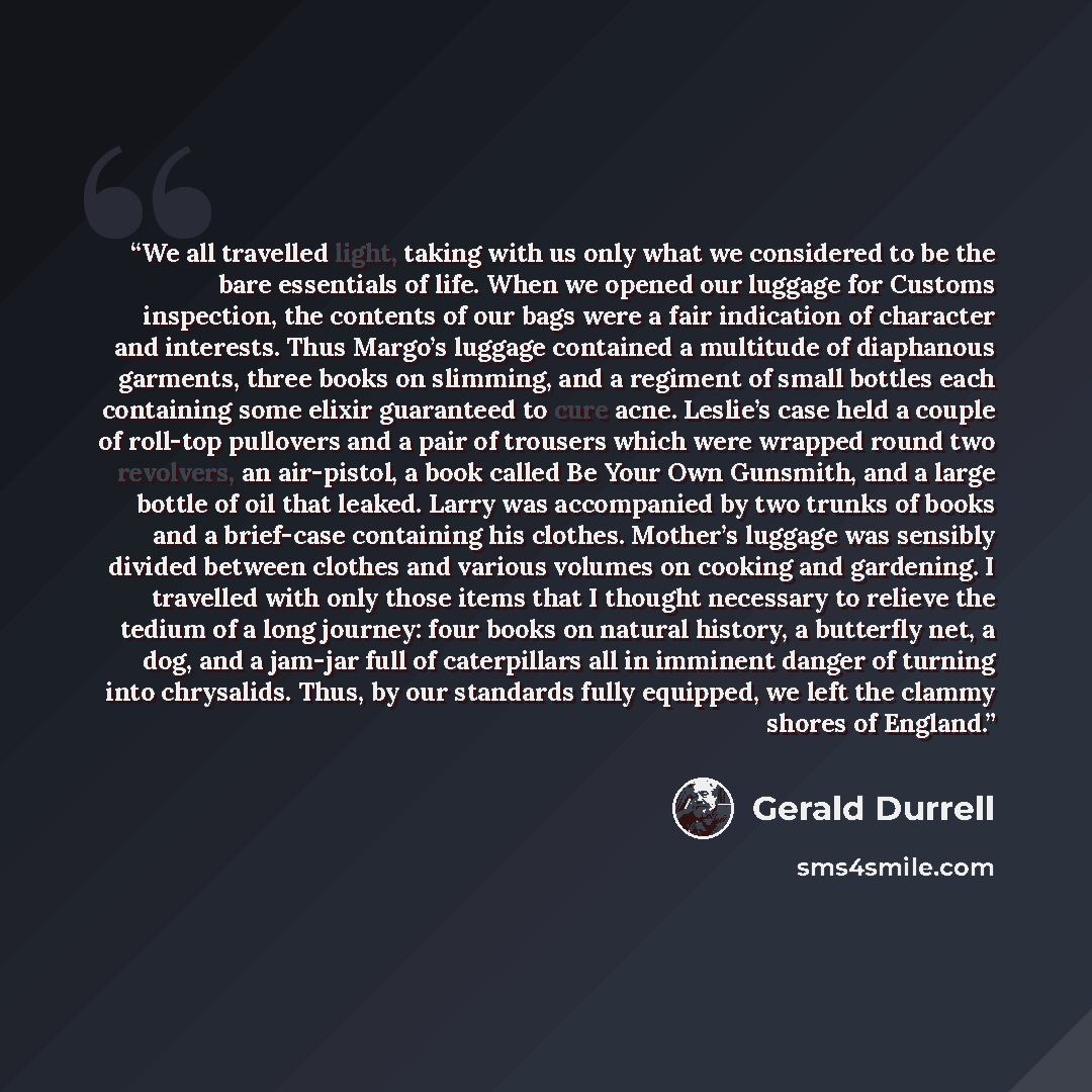“We all travelled light, taking with us only what we considered to be the bare essentials of life. When we opened our luggage for Customs inspection, the contents of our bags were a fair indication of character and interests. Thus Margo’s luggage contained a multitude of diaphanous garments, three…” quote by Gerald Durrell
