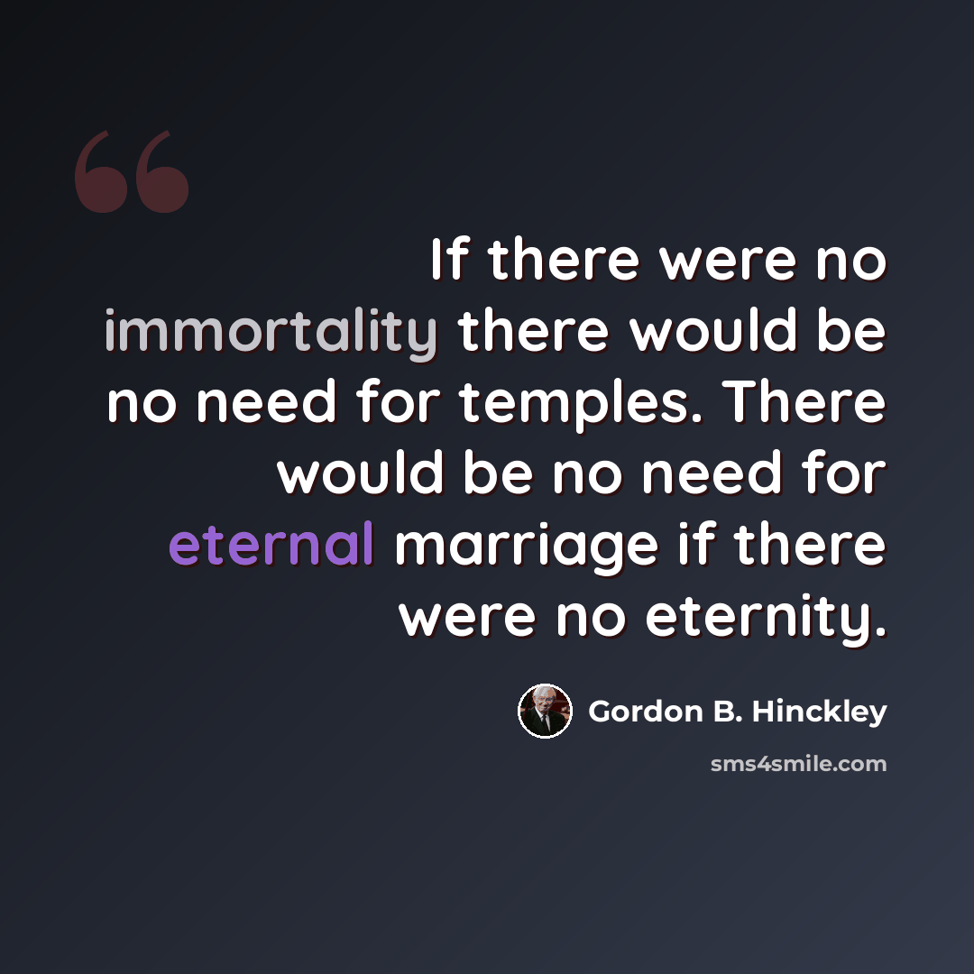 “If there were no immortality there would be no need for temples. There would be no need for eternal marriage if there were no eternity.” quote by Gordon B. Hinckley
