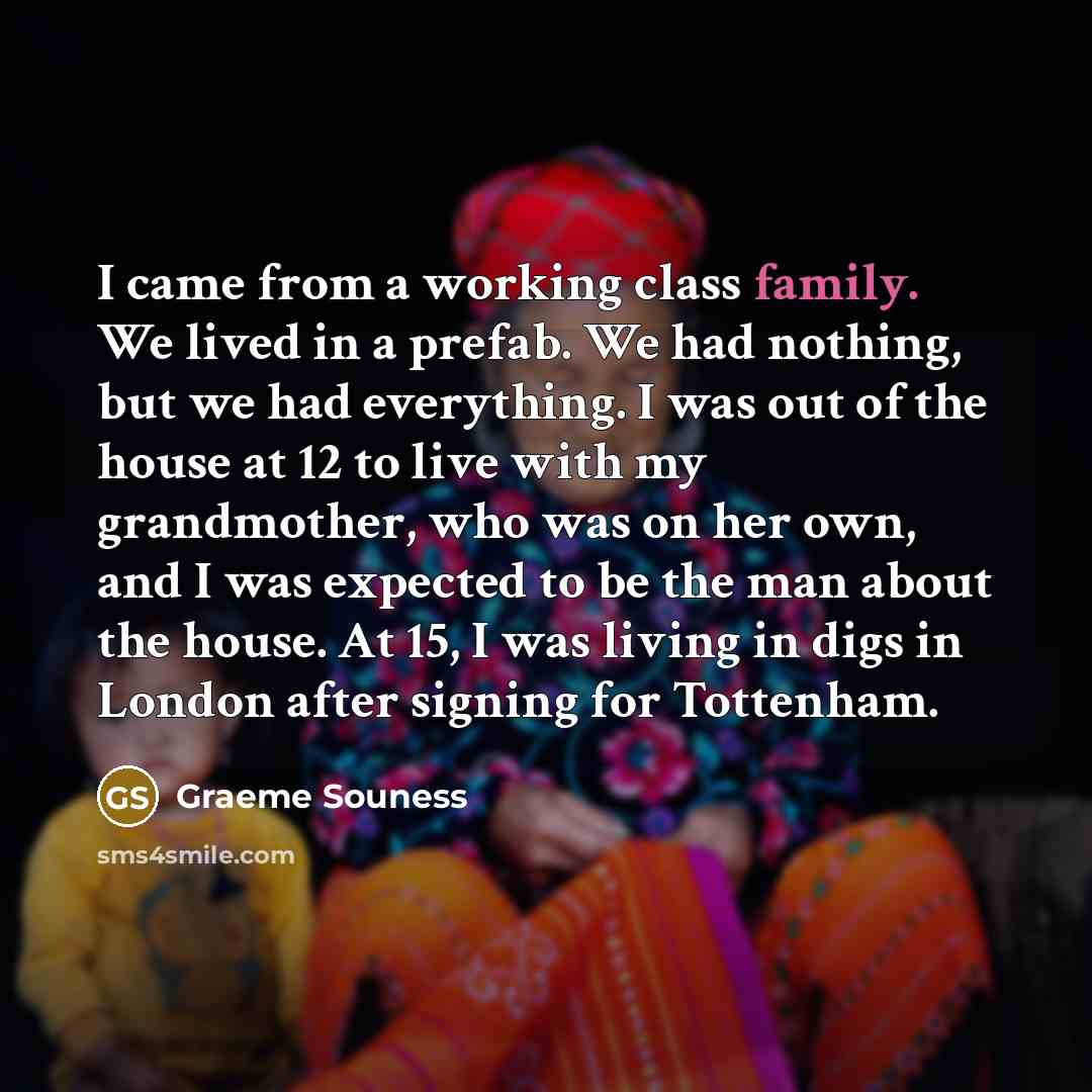 “I came from a working class family. We lived in a prefab. We had nothing, but we had everything. I was out of the house at 12 to live with my grandmother, who was on her own, and I was expected to be the man about the house. At 15, I was living in digs in London after signing for Tottenham.” quote by Graeme Souness