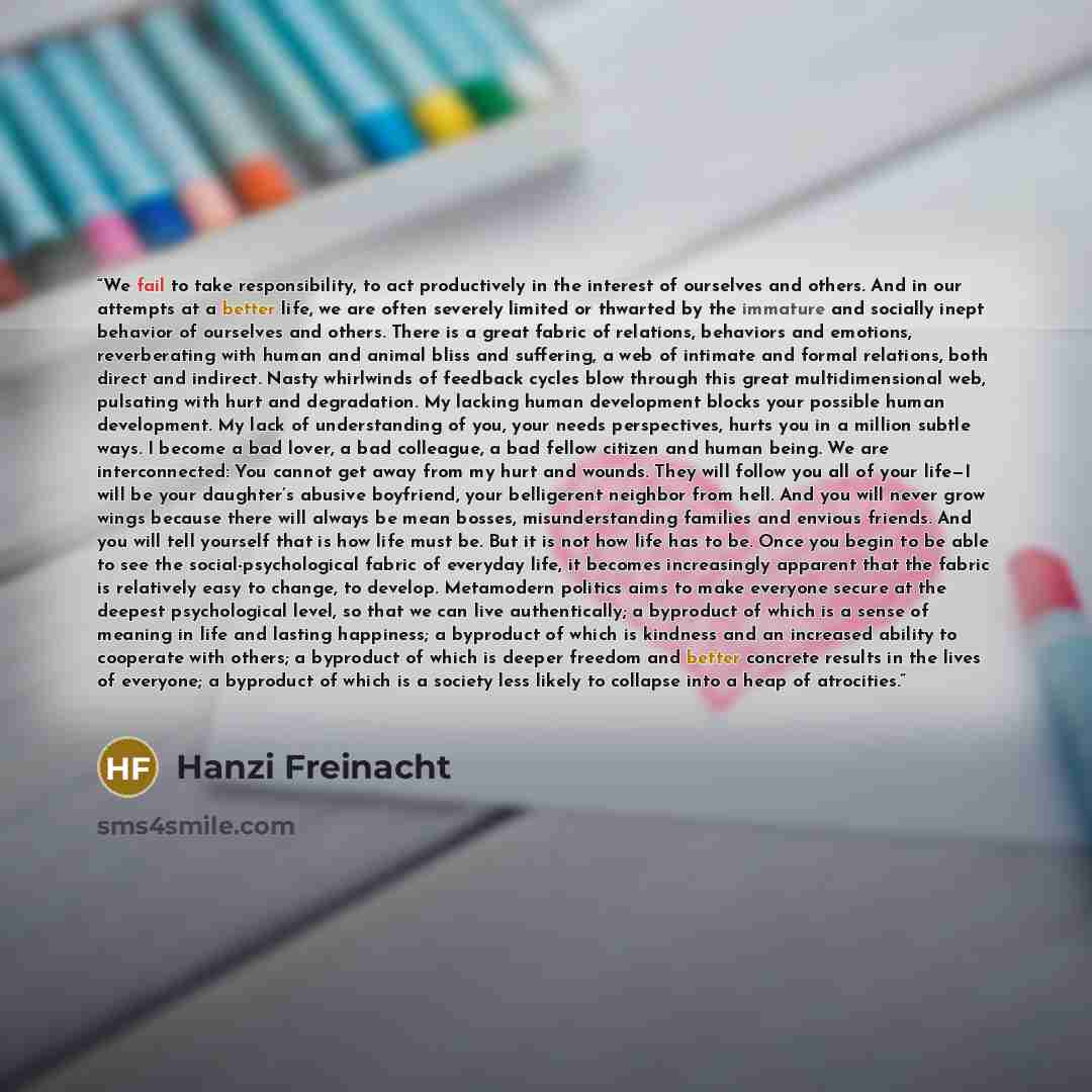 “We fail to take responsibility, to act productively in the interest of ourselves and others. And in our attempts at a better life, we are often severely limited or thwarted by the immature and socially inept behavior of ourselves and others. There is a great fabric of relations, behaviors and…” quote by Hanzi Freinacht