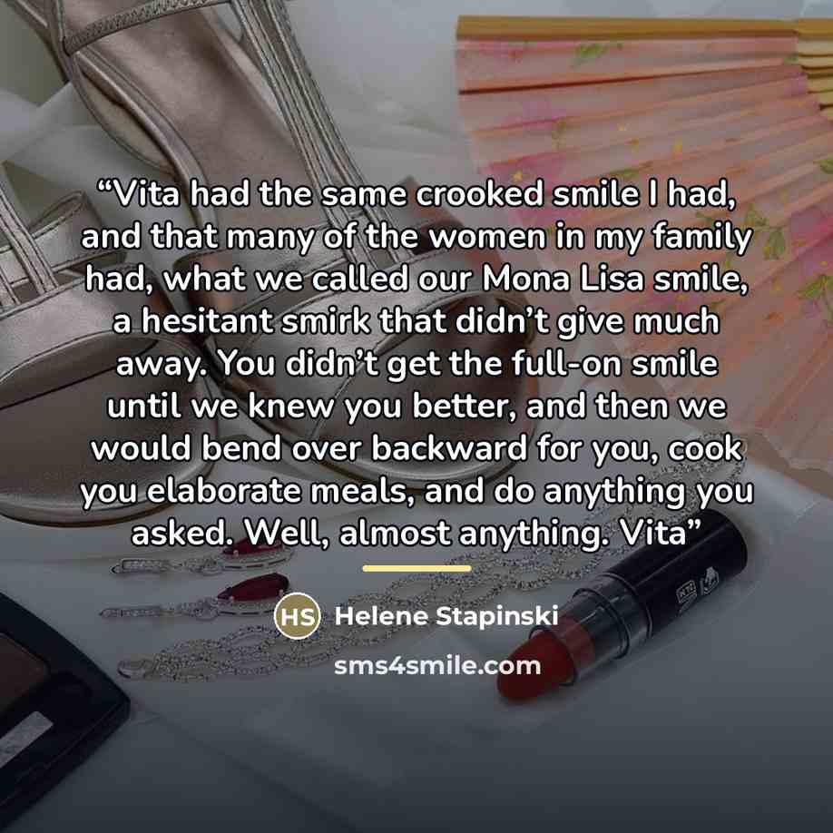 “Vita had the same crooked smile I had, and that many of the women in my family had, what we called our Mona Lisa smile, a hesitant smirk that didn’t give much away. You didn’t get the full-on smile until we knew you better, and then we would bend over backward for you, cook you elaborate meals…” quote by Helene Stapinski