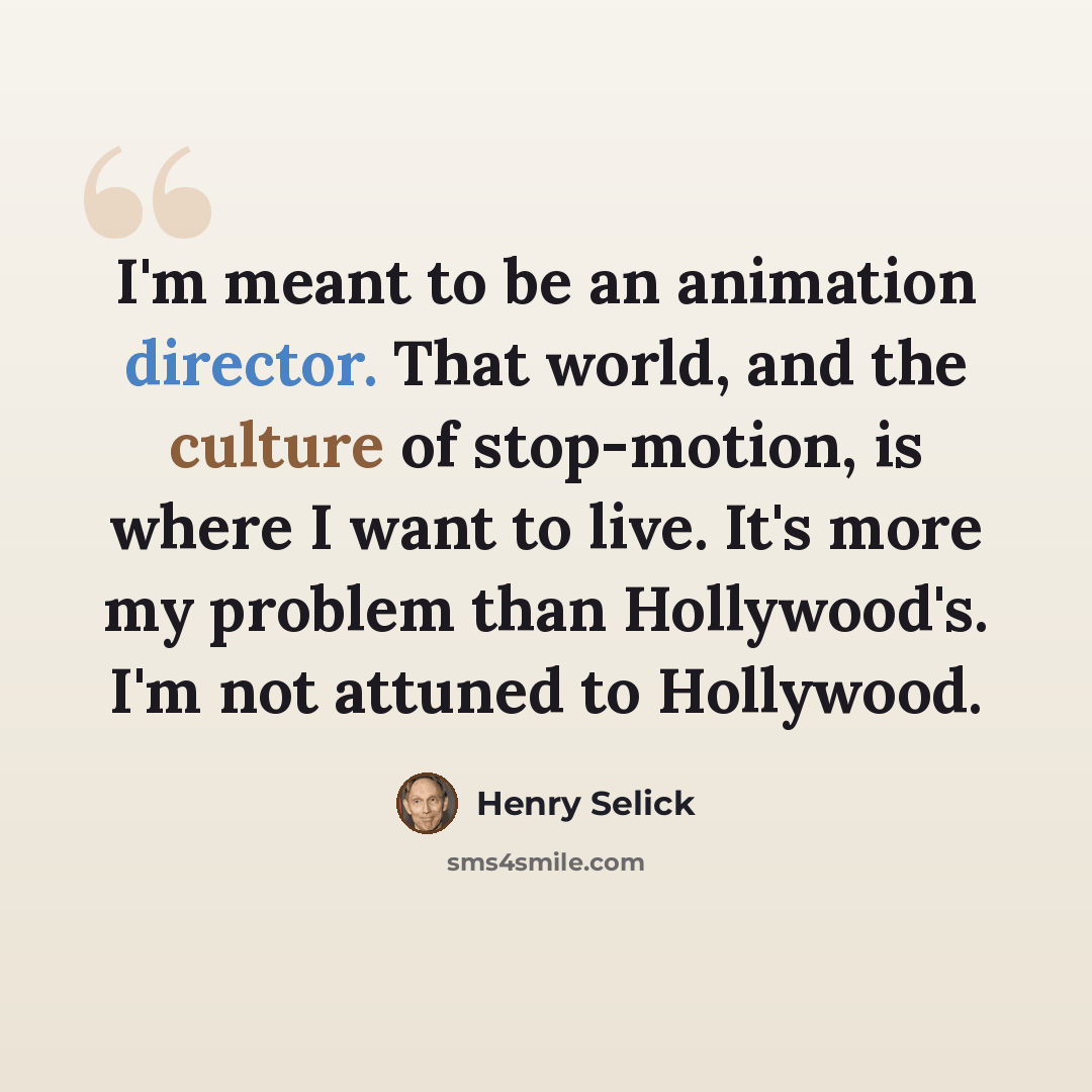“I'm meant to be an animation director. That world, and the culture of stop-motion, is where I want to live. It's more my problem than Hollywood's. I'm not attuned to Hollywood.” quote by Henry Selick