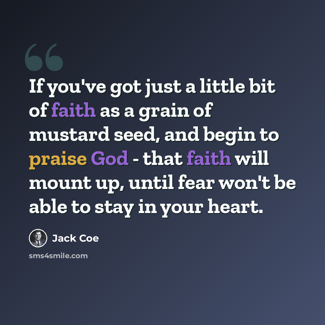 “If you've got just a little bit of faith as a grain of mustard seed, and begin to praise God - that faith will mount up, until fear won't be able to stay in your heart.” quote by Jack Coe