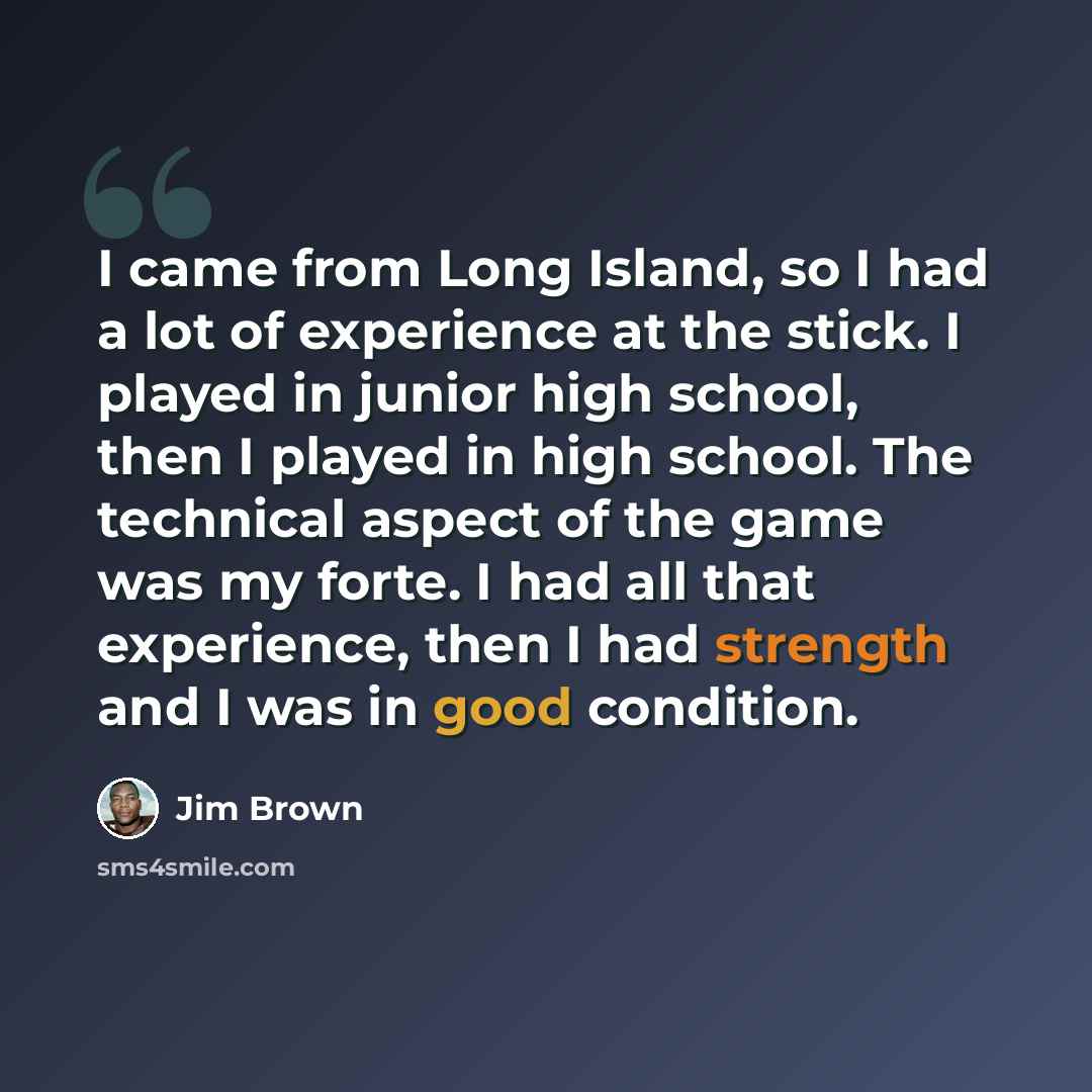 “I came from Long Island, so I had a lot of experience at the stick. I played in junior high school, then I played in high school. The technical aspect of the game was my forte. I had all that experience, then I had strength and I was in good condition.” quote by Jim Brown