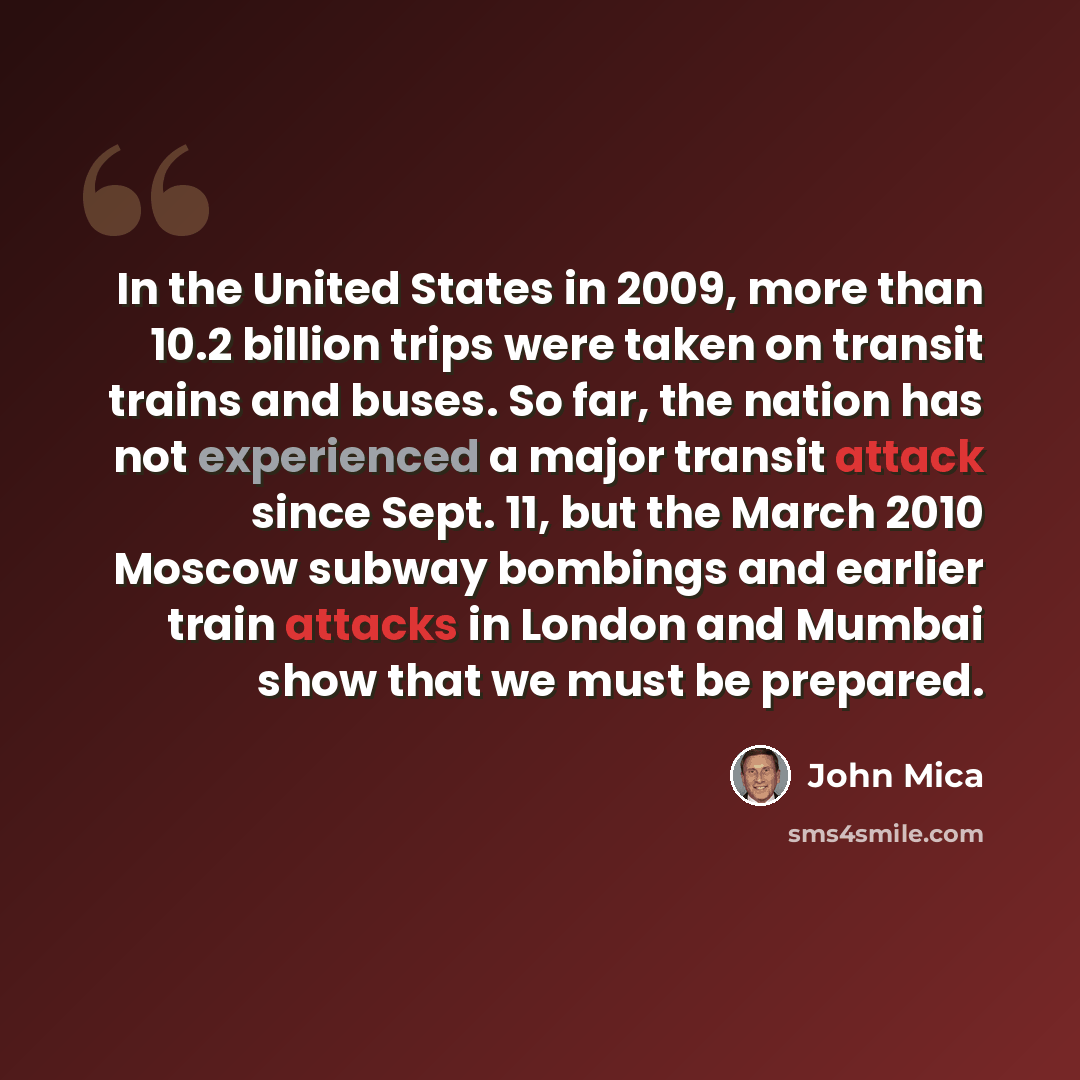 “In the United States in 2009, more than 10.2 billion trips were taken on transit trains and buses. So far, the nation has not experienced a major transit attack since Sept. 11, but the March 2010 Moscow subway bombings and earlier train attacks in London and Mumbai show that we must be prepared.” quote by John Mica