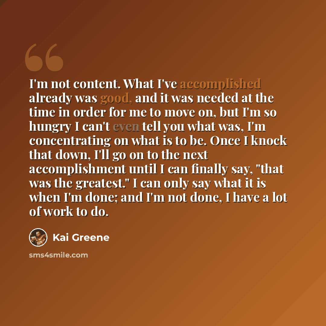 “I'm not content. What I've accomplished already was good, and it was needed at the time in order for me to move on, but I'm so hungry I can't even tell you what was, I'm concentrating on what is to be. Once I knock that down, I'll go on to the next accomplishment until I can finally say, "that was…” quote by Kai Greene