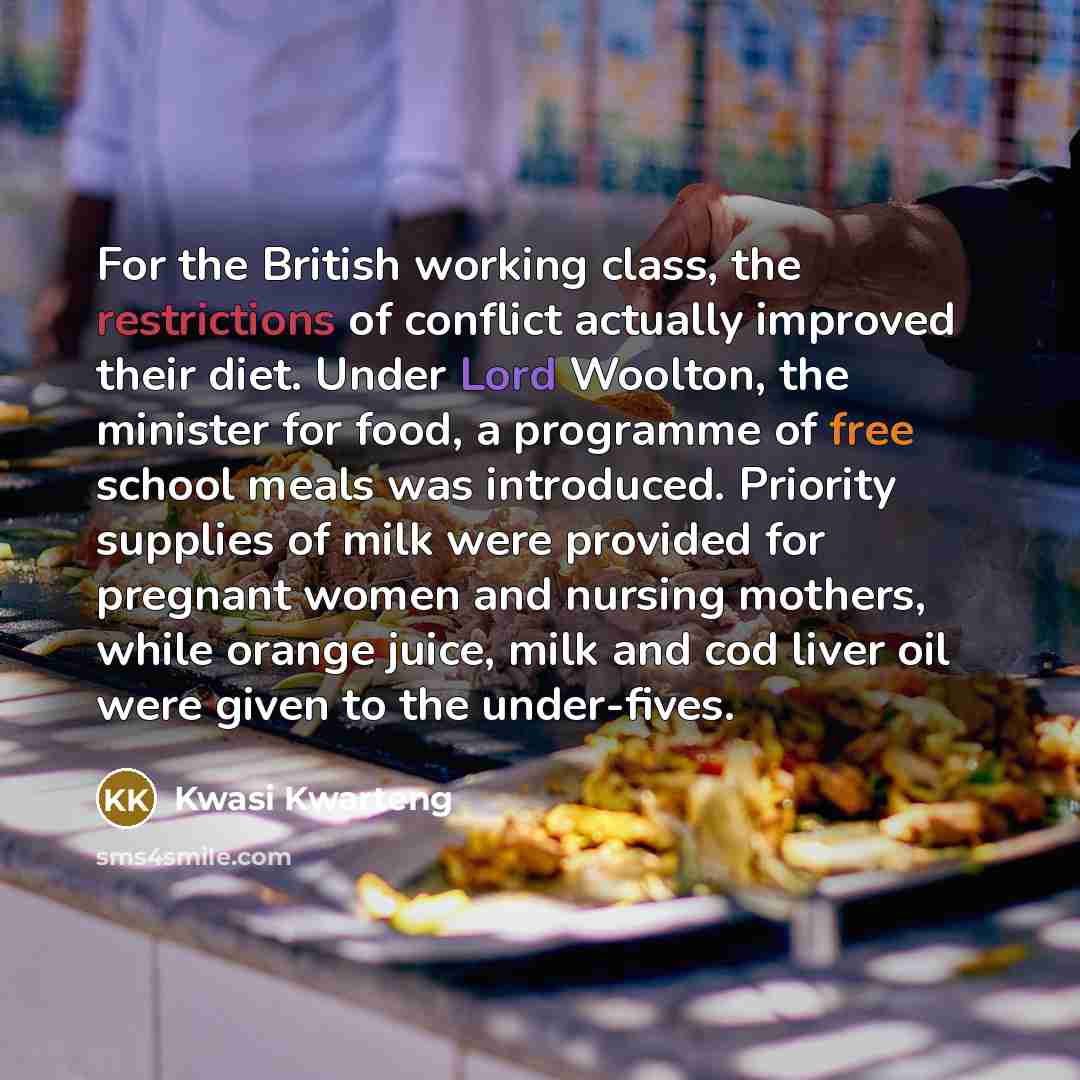 “For the British working class, the restrictions of conflict actually improved their diet. Under Lord Woolton, the minister for food, a programme of free school meals was introduced. Priority supplies of milk were provided for pregnant women and nursing mothers, while orange juice, milk and cod…” quote by Kwasi Kwarteng