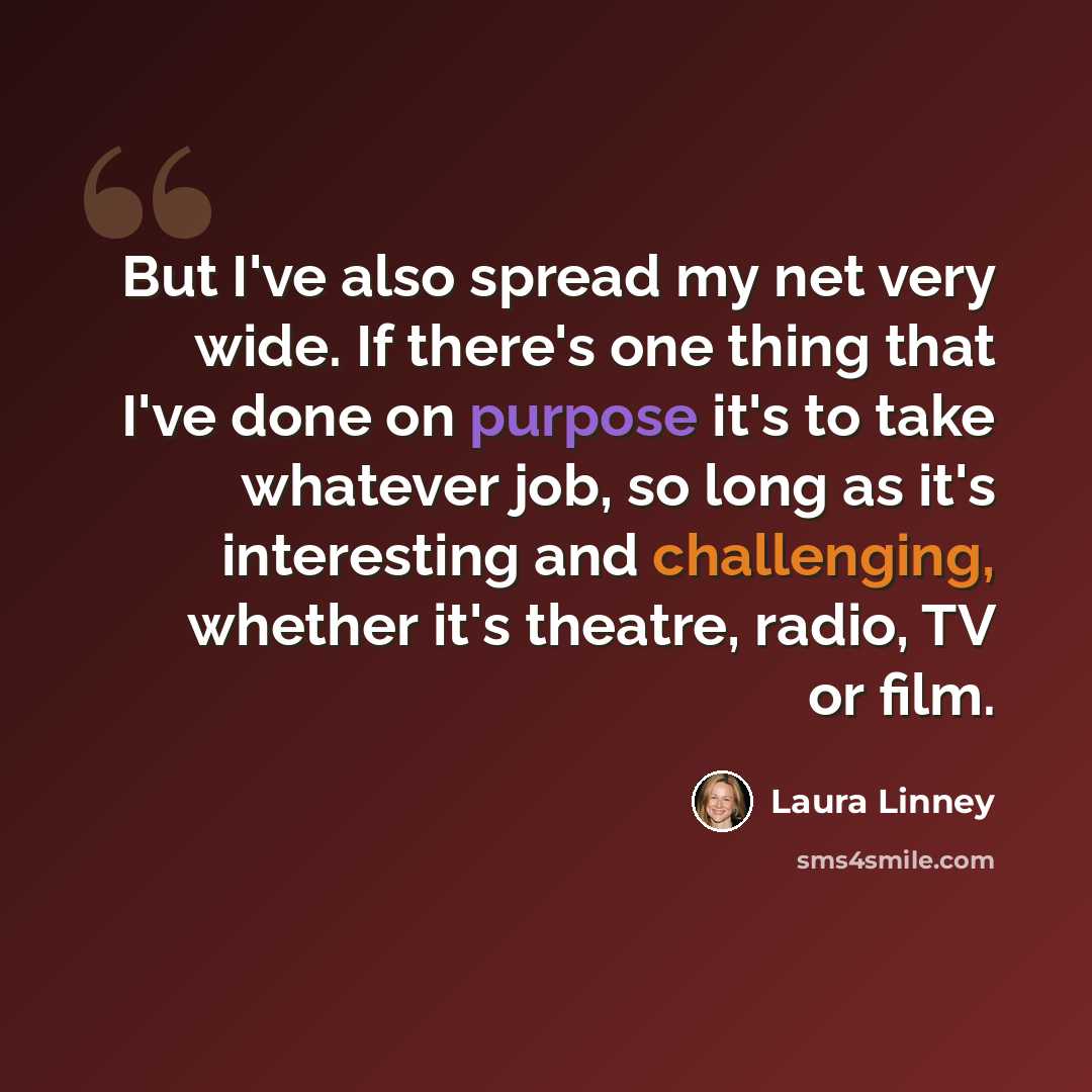 “But I've also spread my net very wide. If there's one thing that I've done on purpose it's to take whatever job, so long as it's interesting and challenging, whether it's theatre, radio, TV or film.” quote by Laura Linney
