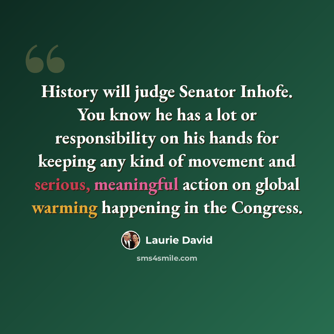 “History will judge Senator Inhofe. You know he has a lot or responsibility on his hands for keeping any kind of movement and serious, meaningful action on global warming happening in the Congress.” quote by Laurie David