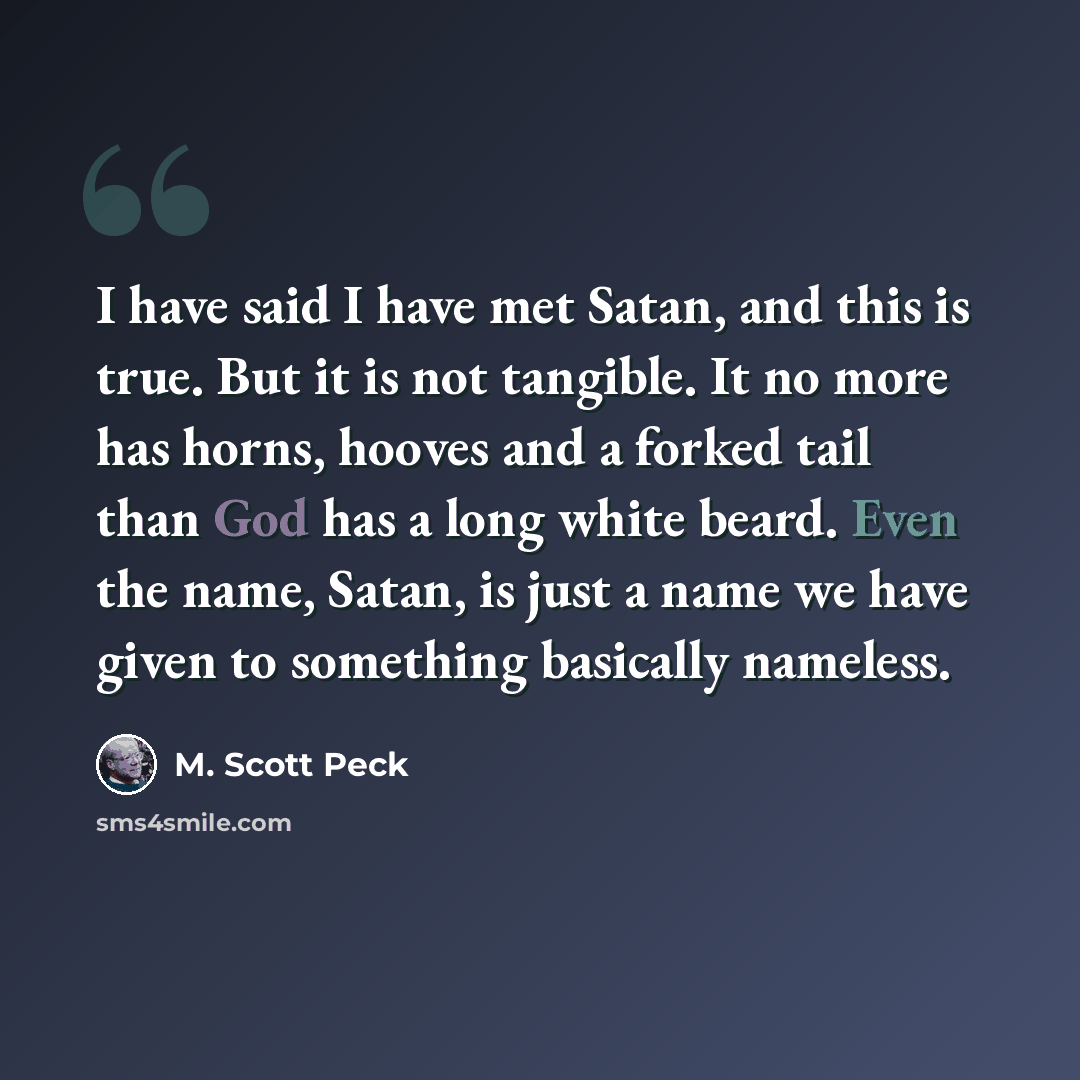 “I have said I have met Satan, and this is true. But it is not tangible. It no more has horns, hooves and a forked tail than God has a long white beard. Even the name, Satan, is just a name we have given to something basically nameless.” quote by M. Scott Peck
