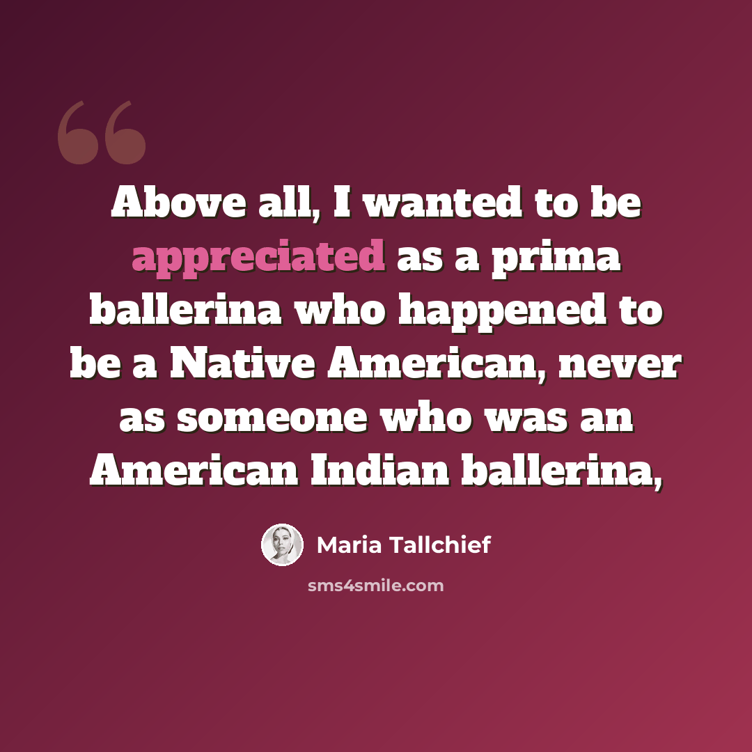 “Above all, I wanted to be appreciated as a prima ballerina who happened to be a Native American, never as someone who was an American Indian ballerina,” quote by Maria Tallchief