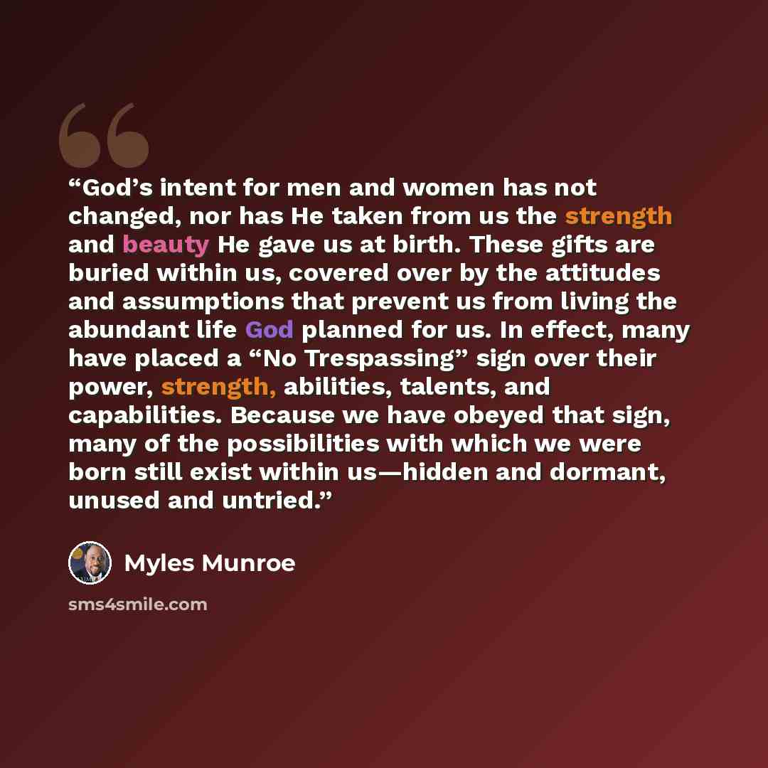 “God’s intent for men and women has not changed, nor has He taken from us the strength and beauty He gave us at birth. These gifts are buried within us, covered over by the attitudes and assumptions that prevent us from living the abundant life God planned for us. In effect, many have placed a “No…” quote by Myles Munroe