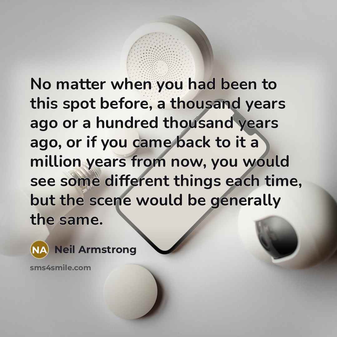 “No matter when you had been to this spot before, a thousand years ago or a hundred thousand years ago, or if you came back to it a million years from now, you would see some different things each time, but the scene would be generally the same.” quote by Neil Armstrong