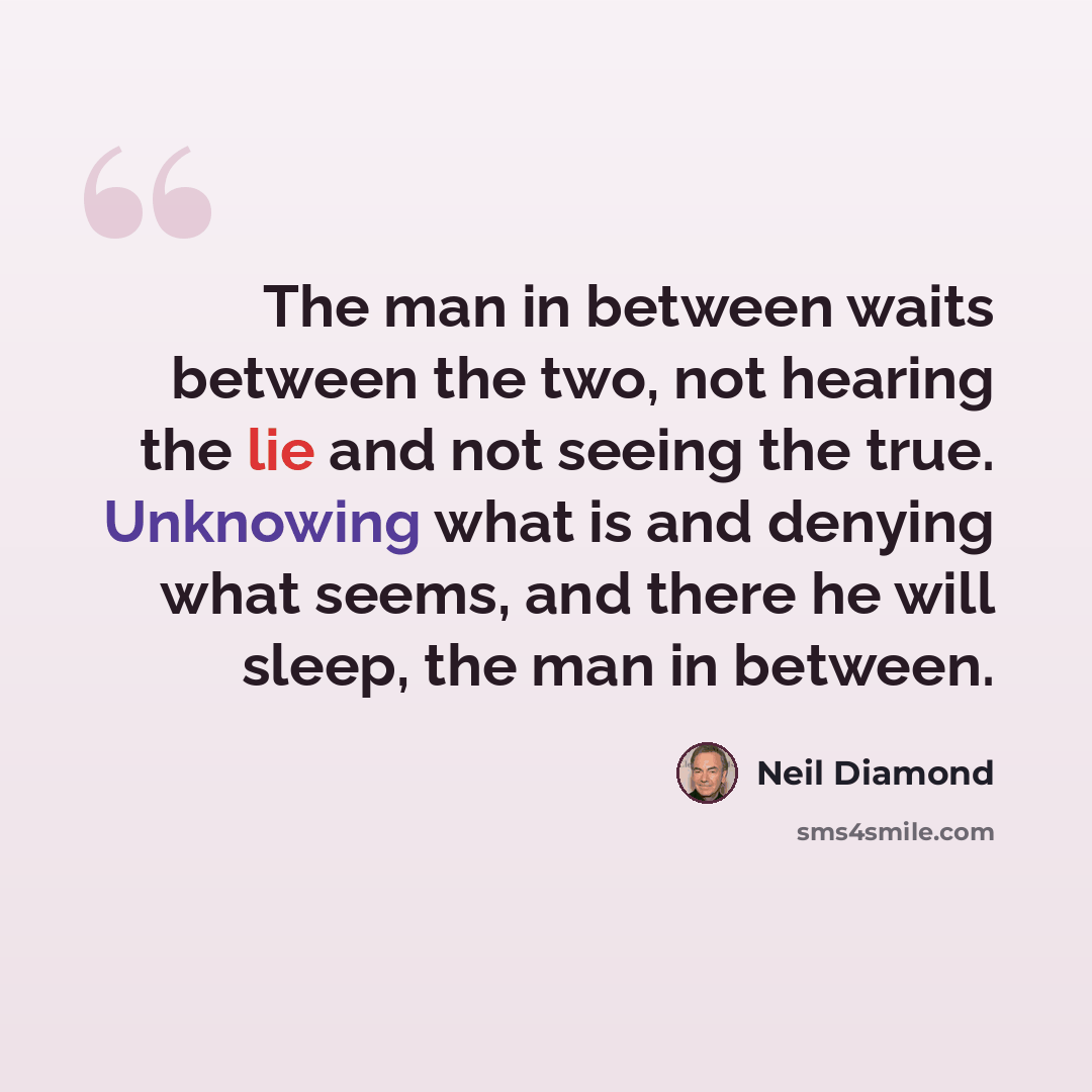 “The man in between waits between the two, not hearing the lie and not seeing the true. Unknowing what is and denying what seems, and there he will sleep, the man in between.” quote by Neil Diamond