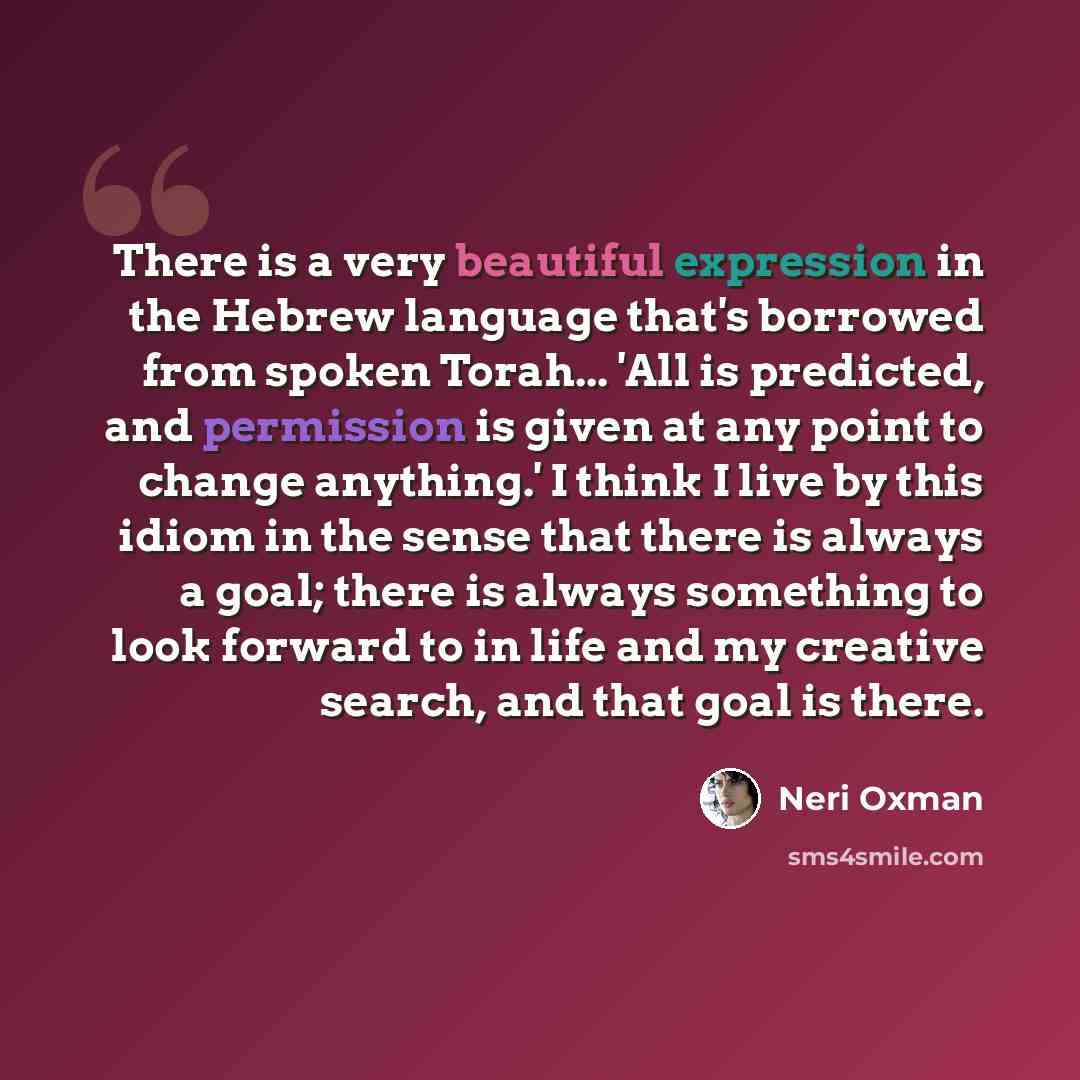 “There is a very beautiful expression in the Hebrew language that's borrowed from spoken Torah... 'All is predicted, and permission is given at any point to change anything.' I think I live by this idiom in the sense that there is always a goal; there is always something to look forward to in life…” quote by Neri Oxman