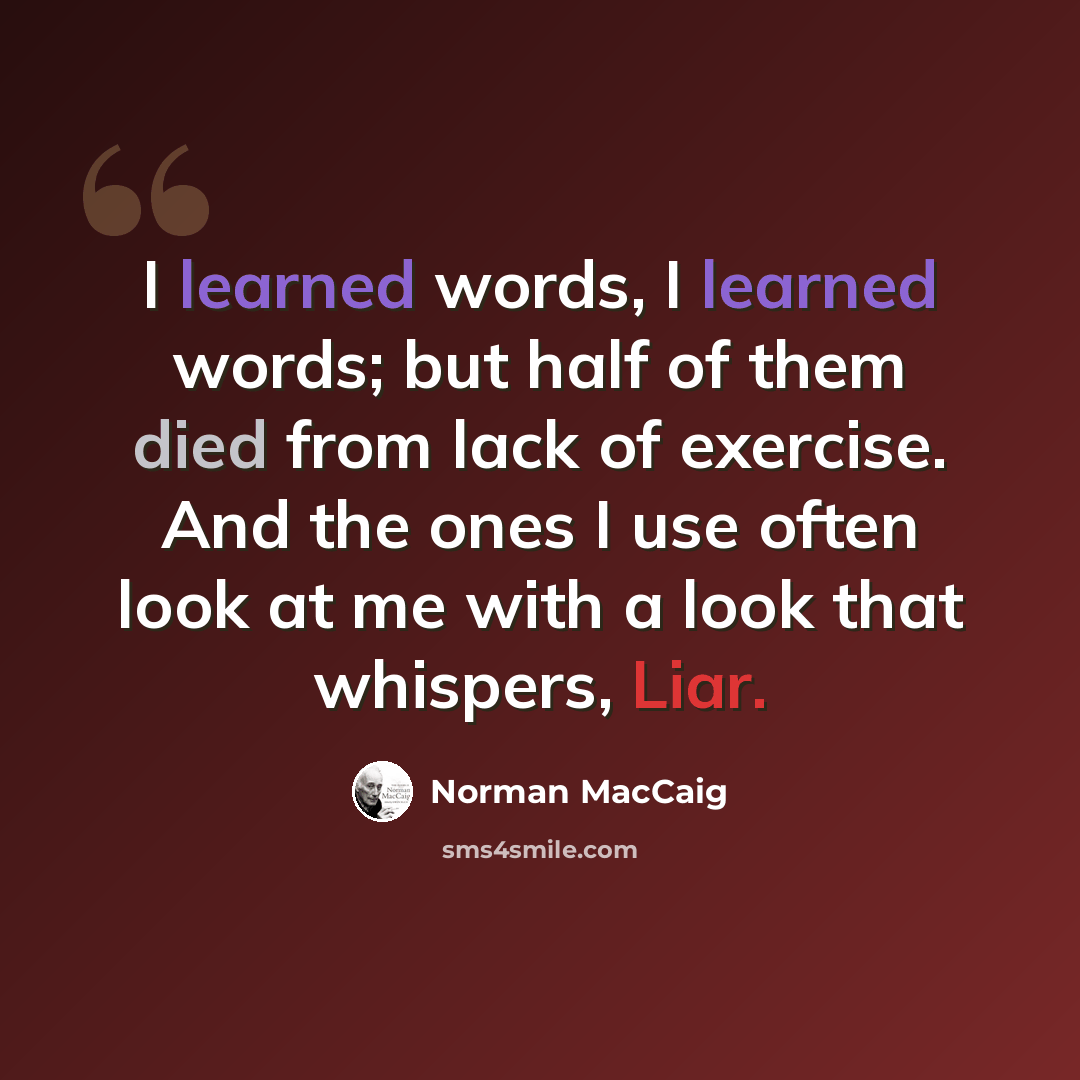 “I learned words, I learned words; but half of them died from lack of exercise. And the ones I use often look at me with a look that whispers, Liar.” quote by Norman MacCaig