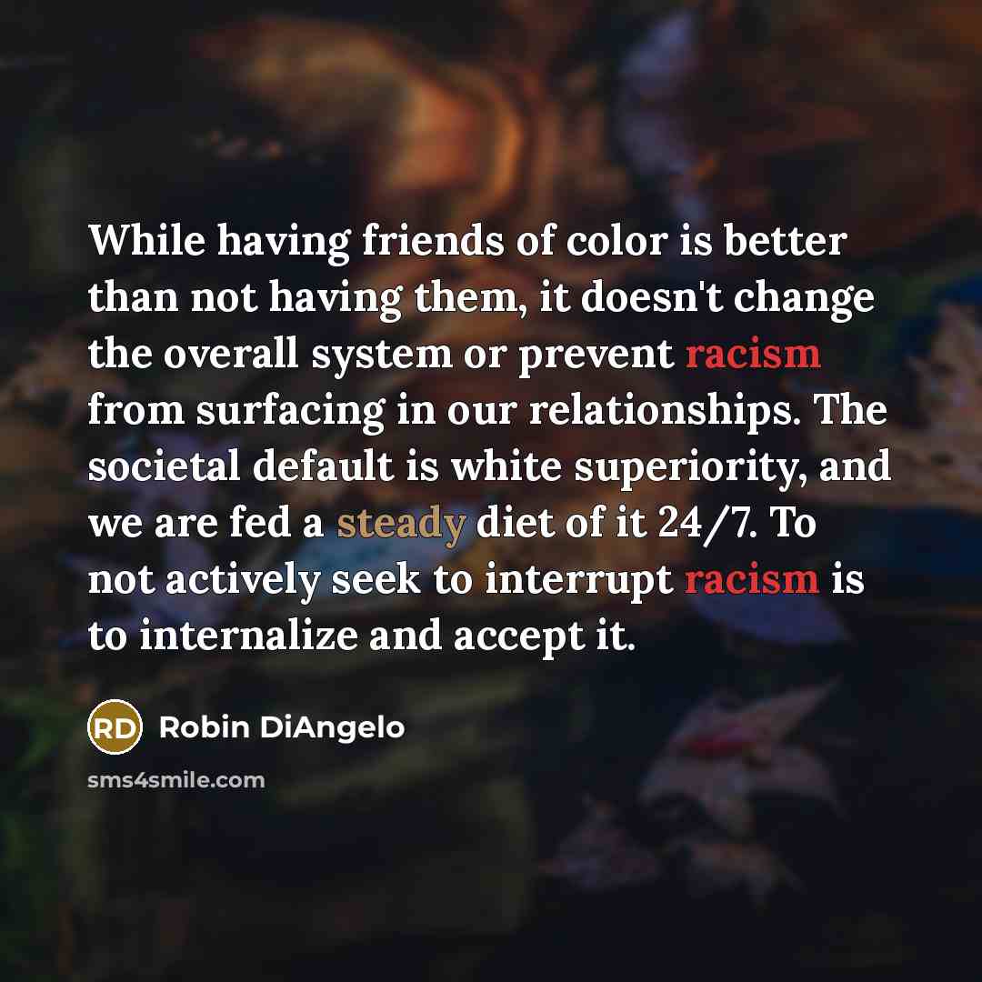 “While having friends of color is better than not having them, it doesn't change the overall system or prevent racism from surfacing in our relationships. The societal default is white superiority, and we are fed a steady diet of it 24/7. To not actively seek to interrupt racism is to internalize…” quote by Robin DiAngelo