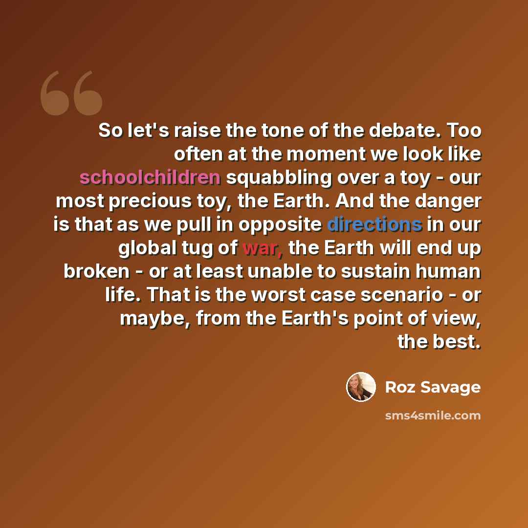 “So let's raise the tone of the debate. Too often at the moment we look like schoolchildren squabbling over a toy - our most precious toy, the Earth. And the danger is that as we pull in opposite directions in our global tug of war, the Earth will end up broken - or at least unable to sustain human…” quote by Roz Savage