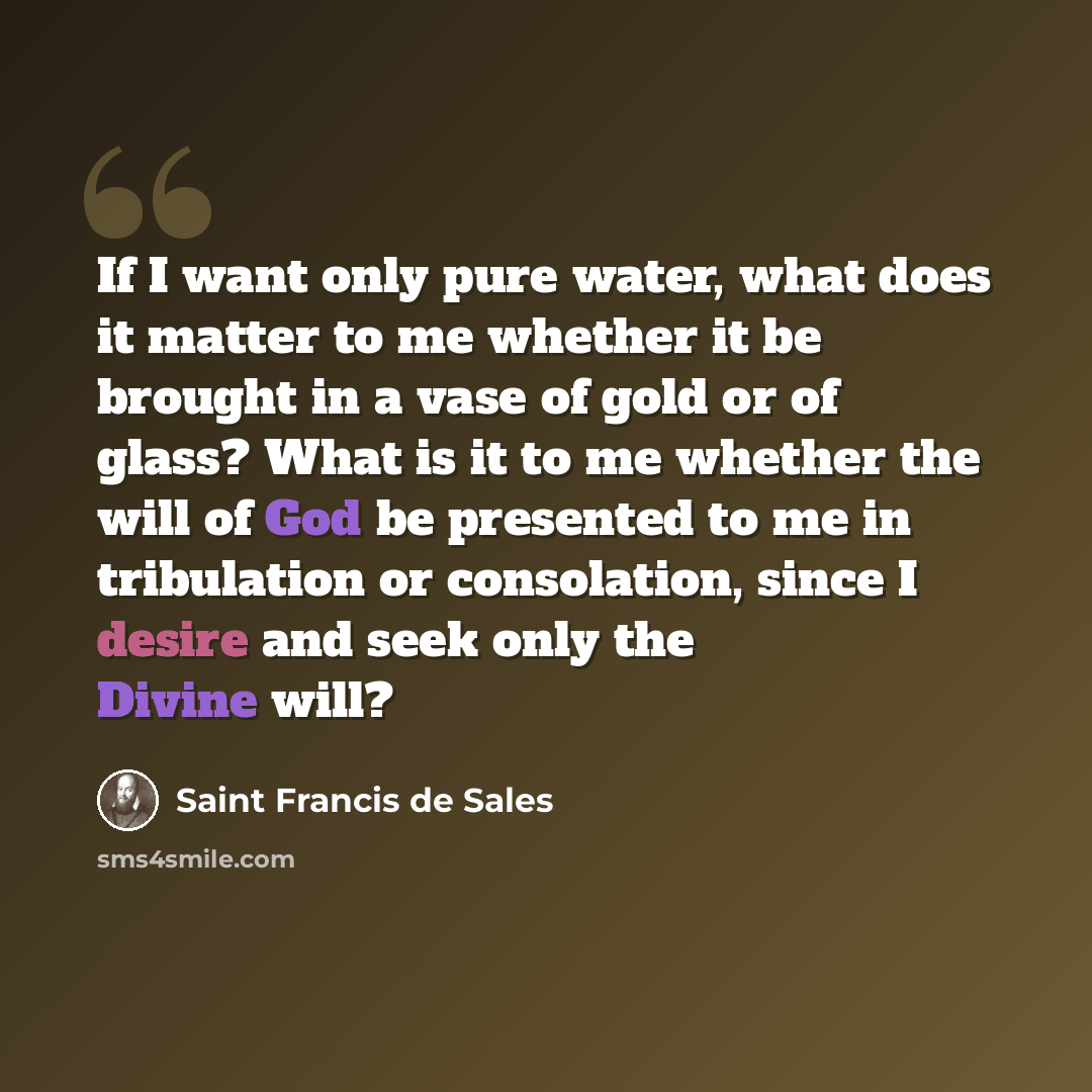 “If I want only pure water, what does it matter to me whether it be brought in a vase of gold or of glass? What is it to me whether the will of God be presented to me in tribulation or consolation, since I desire and seek only the Divine will?” quote by Saint Francis de Sales