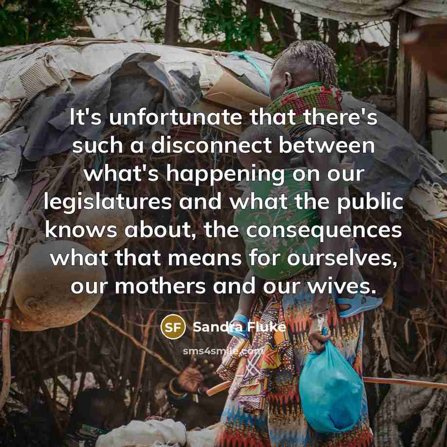“It's unfortunate that there's such a disconnect between what's happening on our legislatures and what the public knows about, the consequences what that means for ourselves, our mothers and our wives.” quote by Sandra Fluke