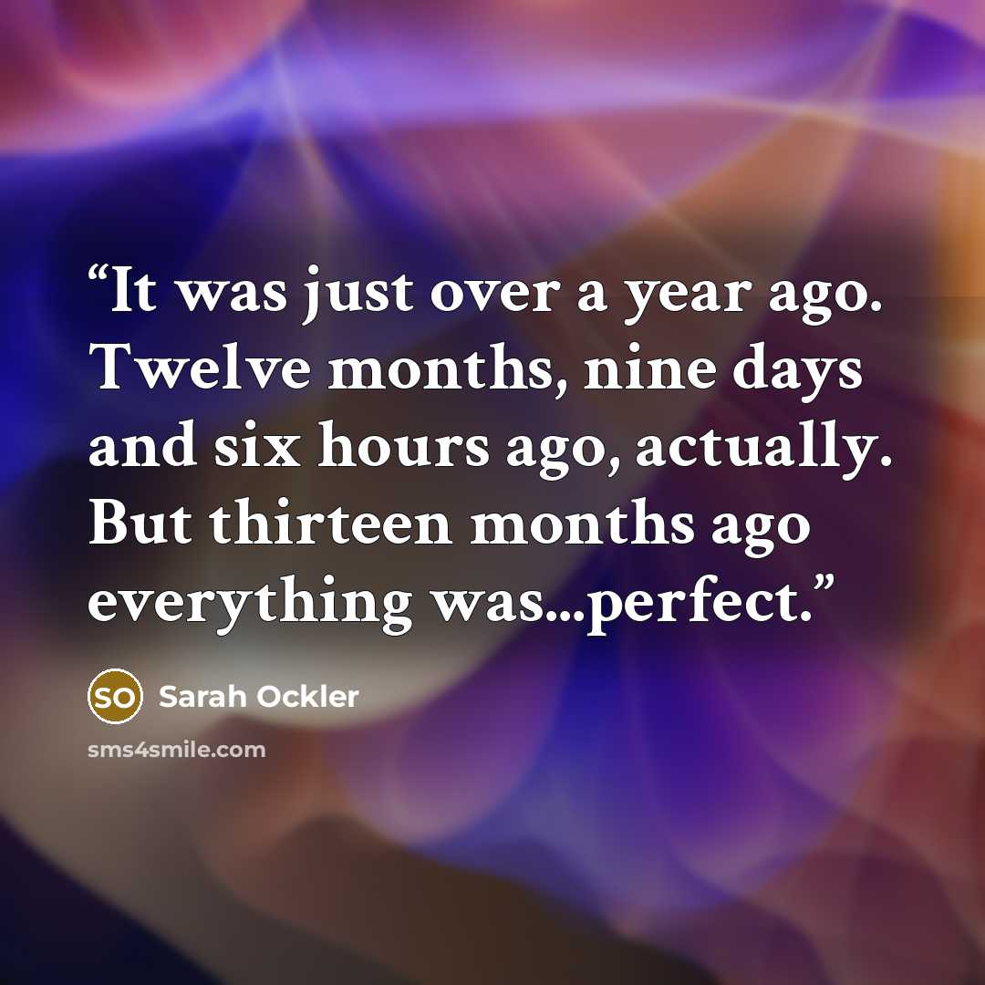 “It was just over a year ago. Twelve months, nine days and six hours ago, actually. But thirteen months ago everything was...perfect.” quote by Sarah Ockler