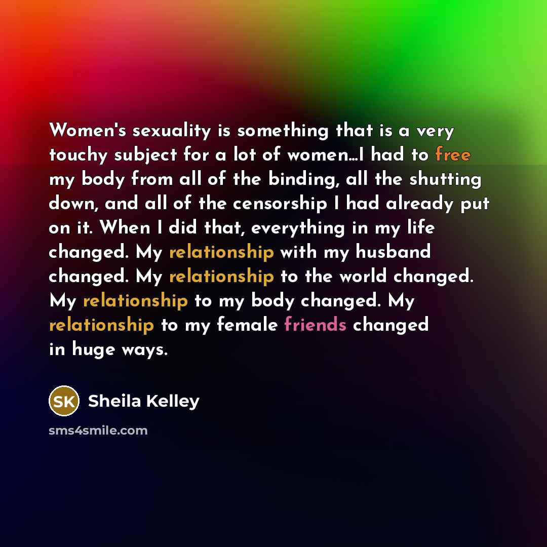 “Women's sexuality is something that is a very touchy subject for a lot of women...I had to free my body from all of the binding, all the shutting down, and all of the censorship I had already put on it. When I did that, everything in my life changed. My relationship with my husband changed. My…” quote by Sheila Kelley