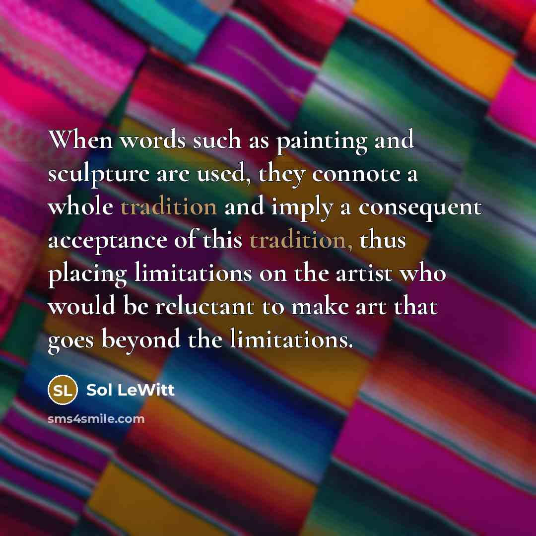 “When words such as painting and sculpture are used, they connote a whole tradition and imply a consequent acceptance of this tradition, thus placing limitations on the artist who would be reluctant to make art that goes beyond the limitations.” quote by Sol LeWitt