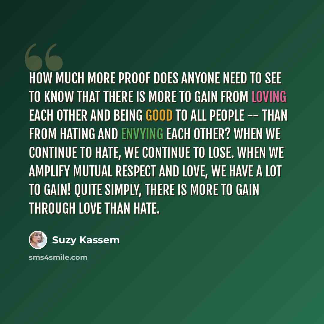 “How much more proof does anyone need to see to know that there is more to GAIN from loving each other and being good to all people -- than from hating and envying each other? When we continue to hate, we continue to LOSE. When we amplify mutual respect and LOVE, we have a lot to gain! Quite…” quote by Suzy Kassem