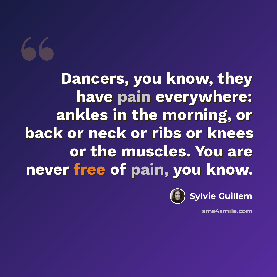 “Dancers, you know, they have pain everywhere: ankles in the morning, or back or neck or ribs or knees or the muscles. You are never free of pain, you know.” quote by Sylvie Guillem