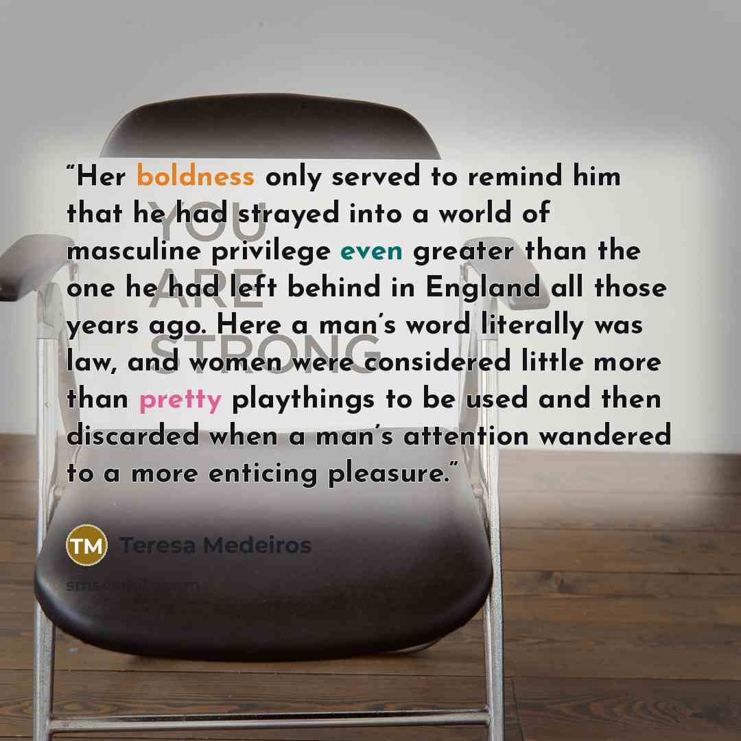 “Her boldness only served to remind him that he had strayed into a world of masculine privilege even greater than the one he had left behind in England all those years ago. Here a man’s word literally was law, and women were considered little more than pretty playthings to be used and then…” quote by Teresa Medeiros