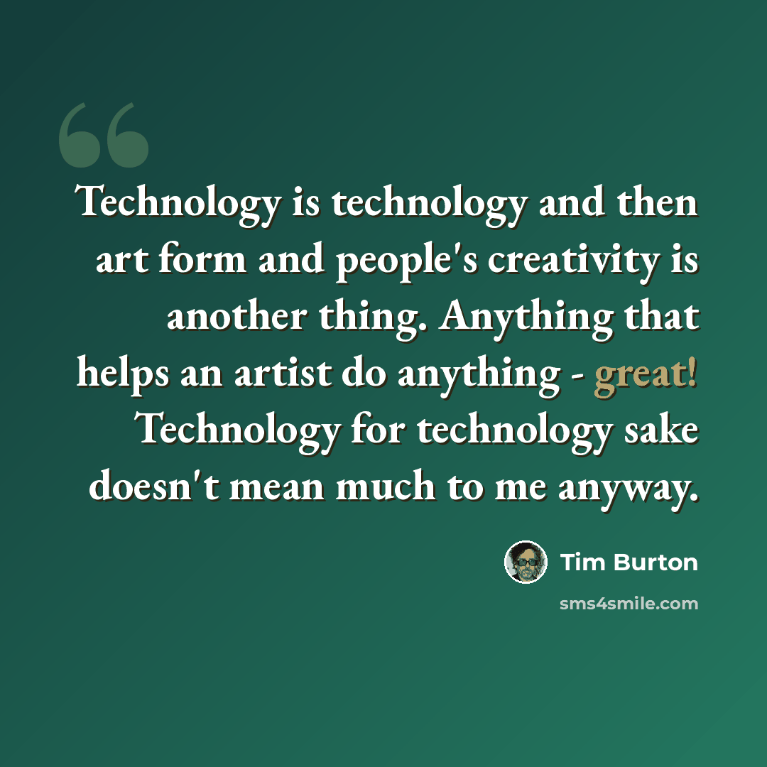 “Technology is technology and then art form and people's creativity is another thing. Anything that helps an artist do anything - great! Technology for technology sake doesn't mean much to me anyway.” quote by Tim Burton