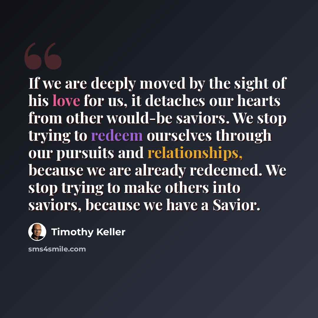 “If we are deeply moved by the sight of his love for us, it detaches our hearts from other would-be saviors. We stop trying to redeem ourselves through our pursuits and relationships, because we are already redeemed. We stop trying to make others into saviors, because we have a Savior.” quote by Timothy Keller
