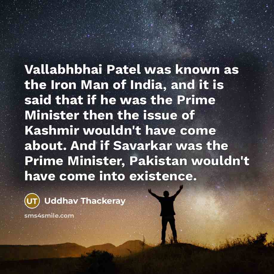 “Vallabhbhai Patel was known as the Iron Man of India, and it is said that if he was the Prime Minister then the issue of Kashmir wouldn't have come about. And if Savarkar was the Prime Minister, Pakistan wouldn't have come into existence.” quote by Uddhav Thackeray
