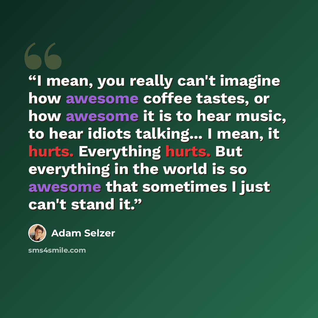 “I mean, you really can't imagine how awesome coffee tastes, or how awesome it is to hear music, to hear idiots talking... I mean, it hurts. Everything hurts. But everything in the world is so awesome that sometimes I just can't stand it.” quote by Adam Selzer