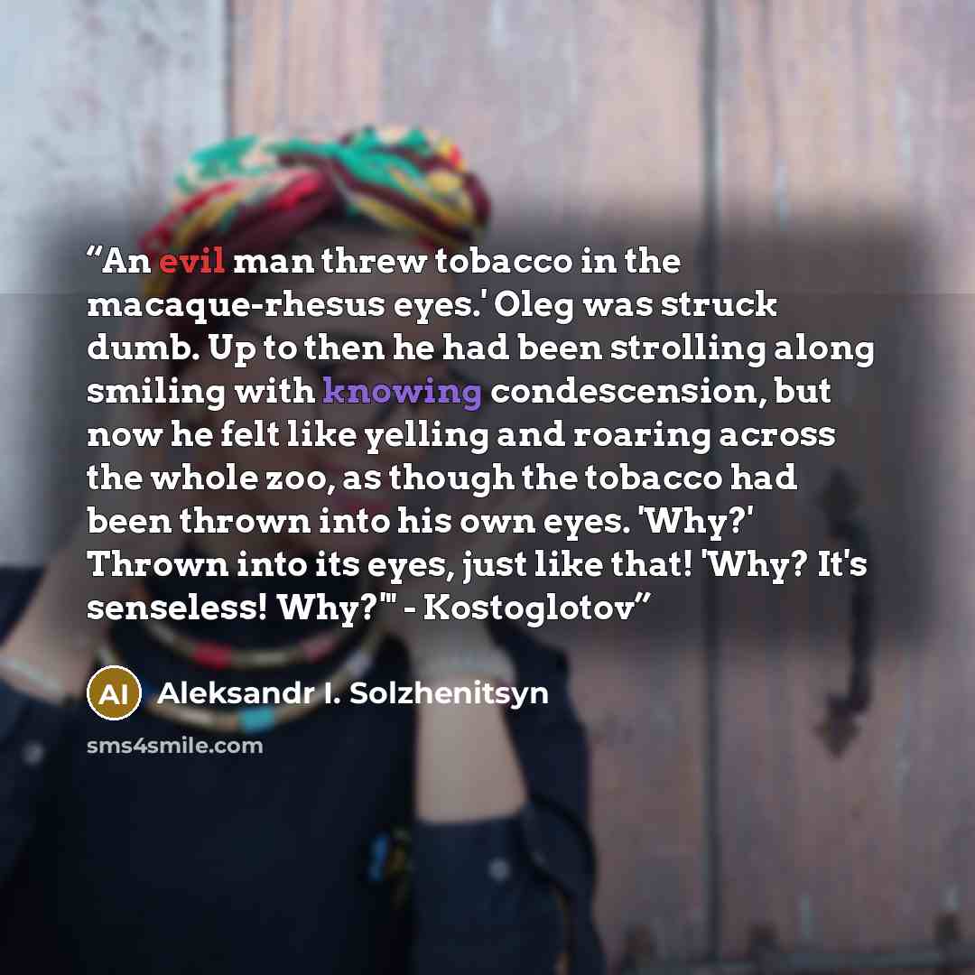 “An evil man threw tobacco in the macaque-rhesus eyes.' Oleg was struck dumb. Up to then he had been strolling along smiling with knowing condescension, but now he felt like yelling and roaring across the whole zoo, as though the tobacco had been thrown into his own eyes. 'Why?' Thrown into its…” quote by Aleksandr I. Solzhenitsyn