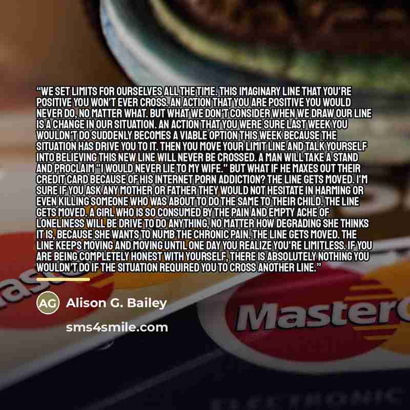 “We set limits for ourselves all the time. This imaginary line that you're positive you won't ever cross. An action that you are positive you would never do, no matter what. But what we don't consider when we draw our line is a change in our situation. An action that you were sure last week you…” quote by Alison G. Bailey