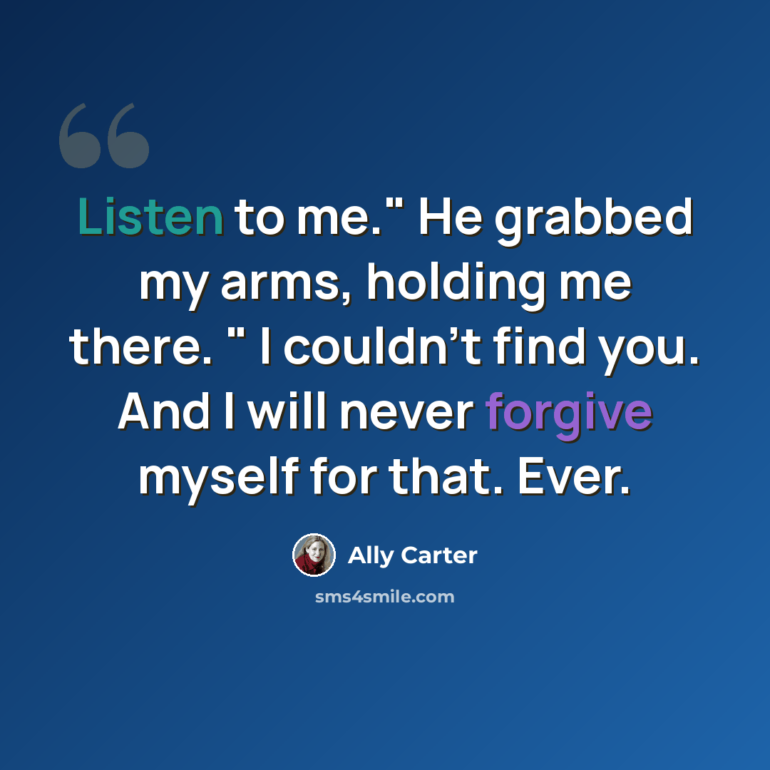 “Listen to me." He grabbed my arms, holding me there. " I couldn't find you. And I will never forgive myself for that. Ever.” quote by Ally Carter