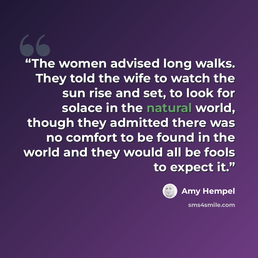 “The women advised long walks. They told the wife to watch the sun rise and set, to look for solace in the natural world, though they admitted there was no comfort to be found in the world and they would all be fools to expect it.” quote by Amy Hempel