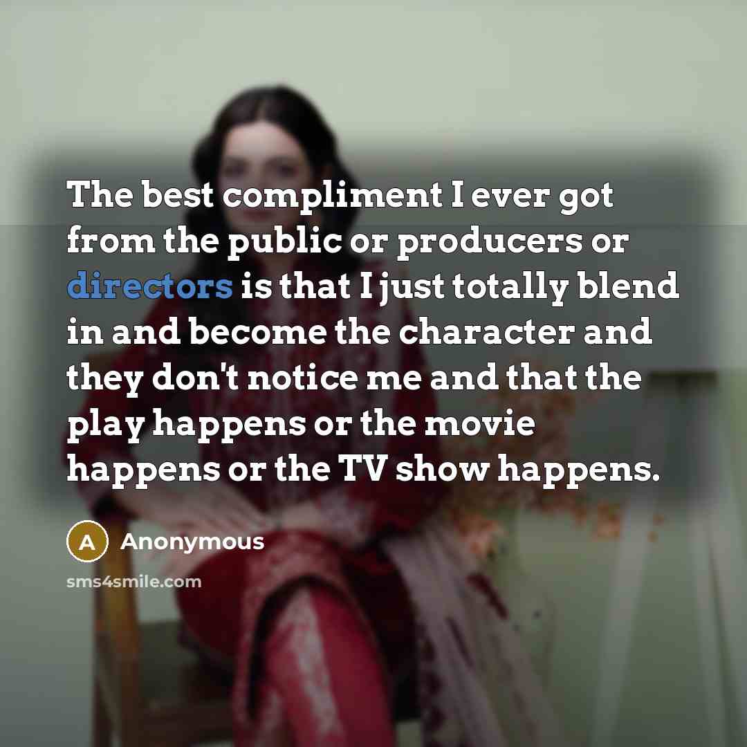 “The best compliment I ever got from the public or producers or directors is that I just totally blend in and become the character and they don't notice me and that the play happens or the movie happens or the TV show happens.” quote by Anonymous